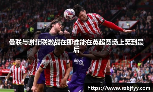 曼联与谢菲联激战在即谁能在英超赛场上笑到最后